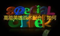 高能英雄战术配合：如何在实战中实现无缝团队协同 ？